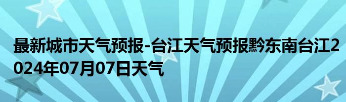 最新城市天气预报-台江天气预报黔东南台江2024年07月07日天气