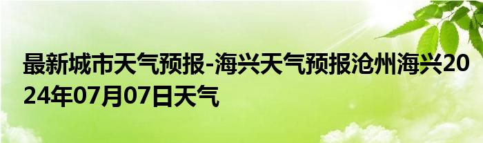 最新城市天气预报-海兴天气预报沧州海兴2024年07月07日天气