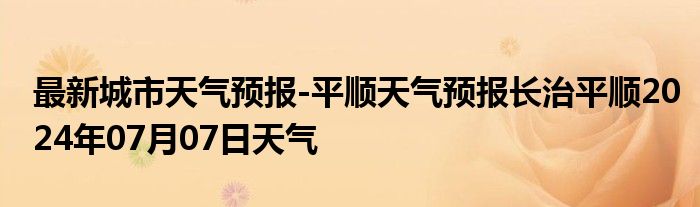 最新城市天气预报-平顺天气预报长治平顺2024年07月07日天气