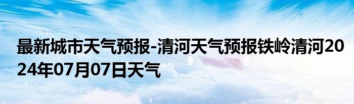 最新城市天气预报-清河天气预报铁岭清河2024年07月07日天气