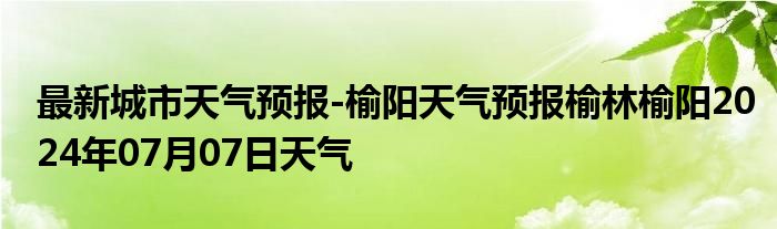 最新城市天气预报-榆阳天气预报榆林榆阳2024年07月07日天气