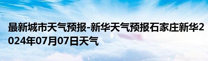 最新城市天气预报-新华天气预报石家庄新华2024年07月07日天气