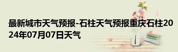 最新城市天气预报-石柱天气预报重庆石柱2024年07月07日天气