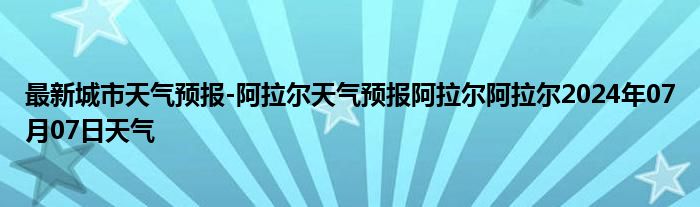 最新城市天气预报-阿拉尔天气预报阿拉尔阿拉尔2024年07月07日天气