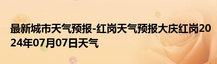 最新城市天气预报-红岗天气预报大庆红岗2024年07月07日天气