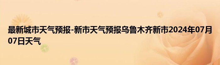 最新城市天气预报-新市天气预报乌鲁木齐新市2024年07月07日天气