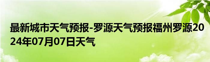 最新城市天气预报-罗源天气预报福州罗源2024年07月07日天气