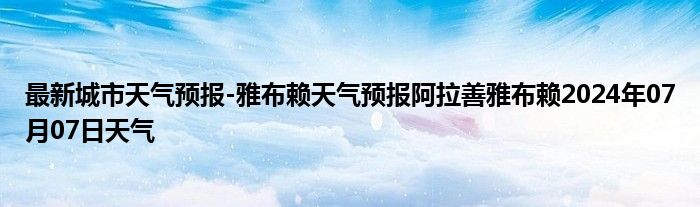 最新城市天气预报-雅布赖天气预报阿拉善雅布赖2024年07月07日天气