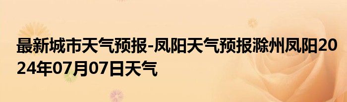 最新城市天气预报-凤阳天气预报滁州凤阳2024年07月07日天气