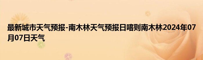 最新城市天气预报-南木林天气预报日喀则南木林2024年07月07日天气