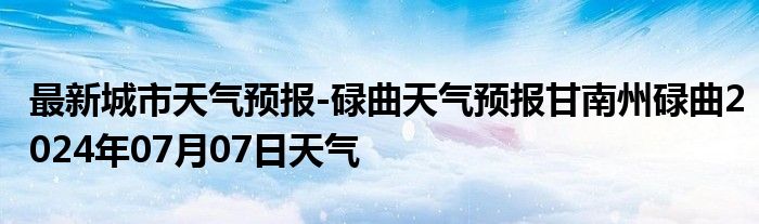 最新城市天气预报-碌曲天气预报甘南州碌曲2024年07月07日天气