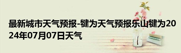 最新城市天气预报-犍为天气预报乐山犍为2024年07月07日天气