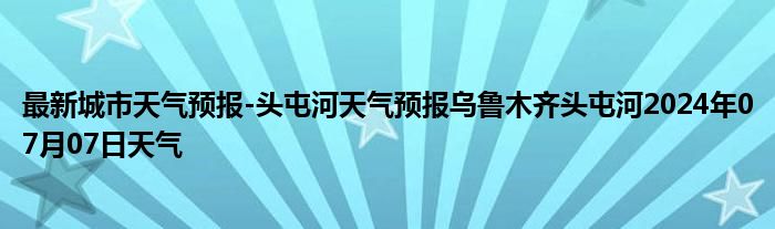 最新城市天气预报-头屯河天气预报乌鲁木齐头屯河2024年07月07日天气