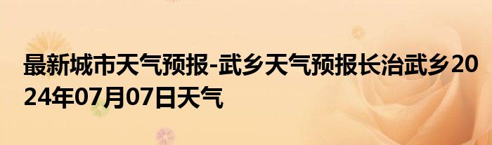 最新城市天气预报-武乡天气预报长治武乡2024年07月07日天气