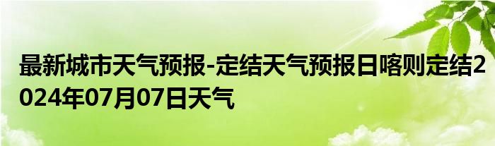 最新城市天气预报-定结天气预报日喀则定结2024年07月07日天气