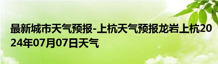 最新城市天气预报-上杭天气预报龙岩上杭2024年07月07日天气