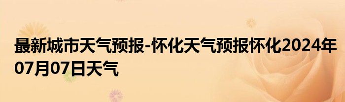 最新城市天气预报-怀化天气预报怀化2024年07月07日天气