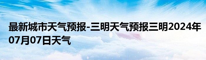 最新城市天气预报-三明天气预报三明2024年07月07日天气