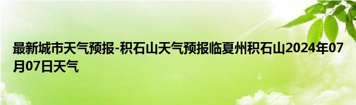 最新城市天气预报-积石山天气预报临夏州积石山2024年07月07日天气