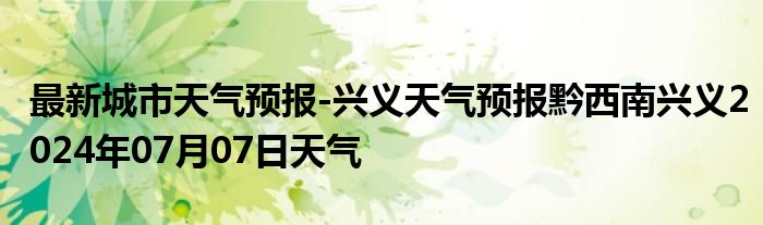 最新城市天气预报-兴义天气预报黔西南兴义2024年07月07日天气