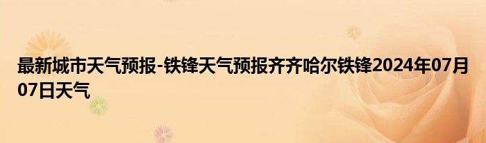 最新城市天气预报-铁锋天气预报齐齐哈尔铁锋2024年07月07日天气