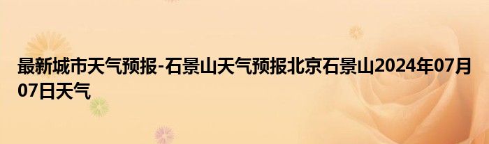 最新城市天气预报-石景山天气预报北京石景山2024年07月07日天气