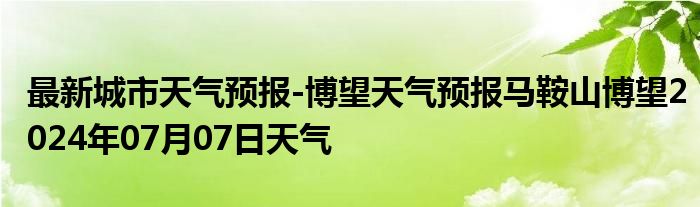 最新城市天气预报-博望天气预报马鞍山博望2024年07月07日天气