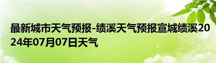 最新城市天气预报-绩溪天气预报宣城绩溪2024年07月07日天气