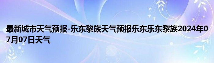 最新城市天气预报-乐东黎族天气预报乐东乐东黎族2024年07月07日天气