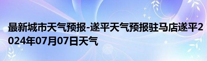 最新城市天气预报-遂平天气预报驻马店遂平2024年07月07日天气