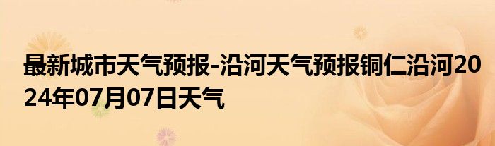 最新城市天气预报-沿河天气预报铜仁沿河2024年07月07日天气