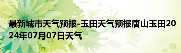 最新城市天气预报-玉田天气预报唐山玉田2024年07月07日天气