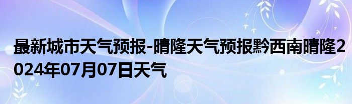 最新城市天气预报-晴隆天气预报黔西南晴隆2024年07月07日天气