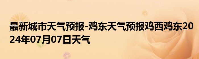 最新城市天气预报-鸡东天气预报鸡西鸡东2024年07月07日天气