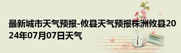 最新城市天气预报-攸县天气预报株洲攸县2024年07月07日天气