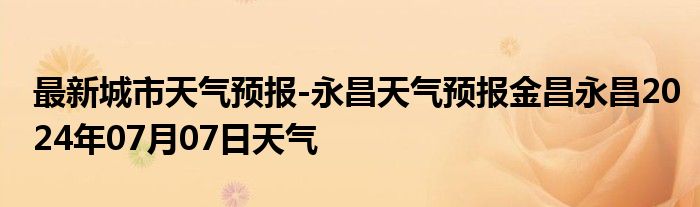 最新城市天气预报-永昌天气预报金昌永昌2024年07月07日天气