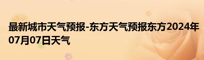 最新城市天气预报-东方天气预报东方2024年07月07日天气