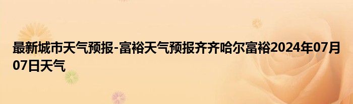 最新城市天气预报-富裕天气预报齐齐哈尔富裕2024年07月07日天气