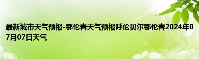 最新城市天气预报-鄂伦春天气预报呼伦贝尔鄂伦春2024年07月07日天气