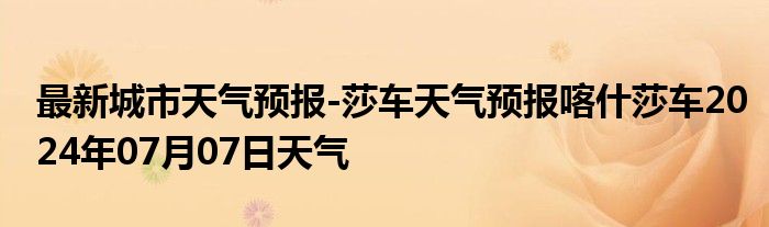 最新城市天气预报-莎车天气预报喀什莎车2024年07月07日天气