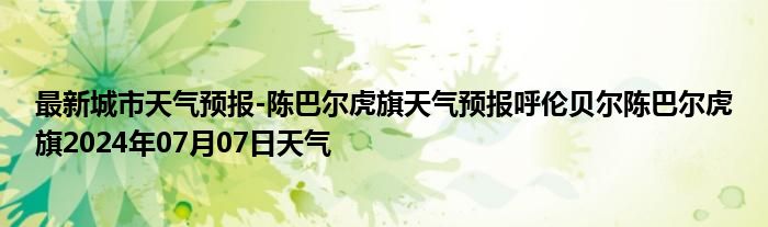 最新城市天气预报-陈巴尔虎旗天气预报呼伦贝尔陈巴尔虎旗2024年07月07日天气