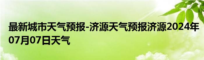 最新城市天气预报-济源天气预报济源2024年07月07日天气