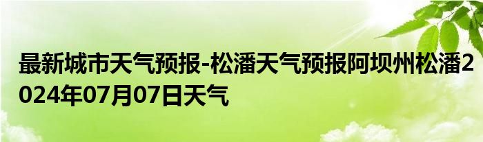 最新城市天气预报-松潘天气预报阿坝州松潘2024年07月07日天气