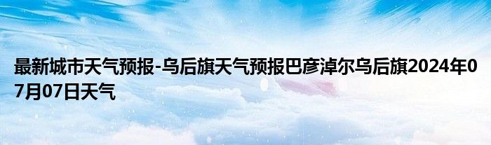 最新城市天气预报-乌后旗天气预报巴彦淖尔乌后旗2024年07月07日天气