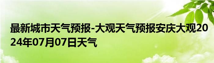 最新城市天气预报-大观天气预报安庆大观2024年07月07日天气