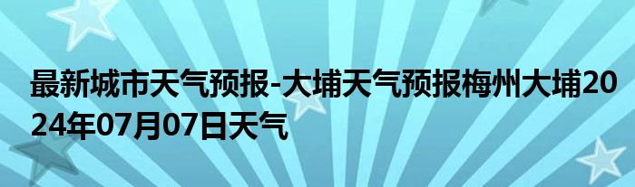 最新城市天气预报-大埔天气预报梅州大埔2024年07月07日天气