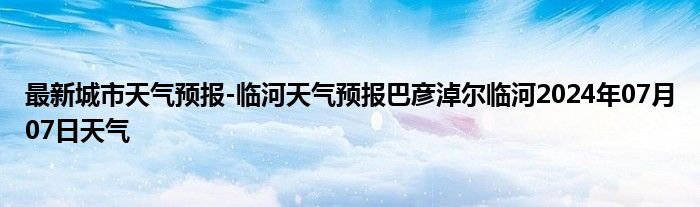 最新城市天气预报-临河天气预报巴彦淖尔临河2024年07月07日天气