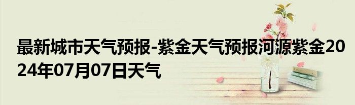 最新城市天气预报-紫金天气预报河源紫金2024年07月07日天气