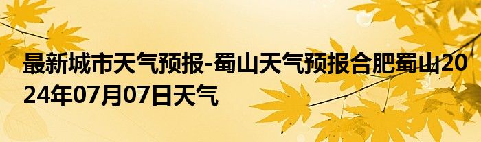 最新城市天气预报-蜀山天气预报合肥蜀山2024年07月07日天气