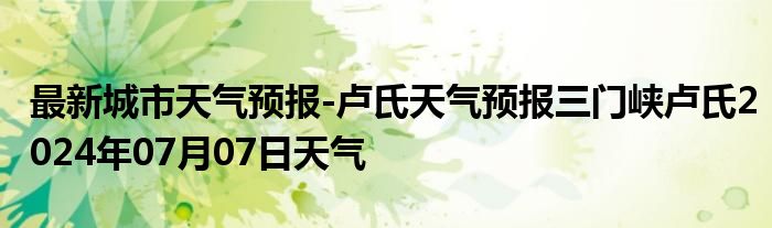 最新城市天气预报-卢氏天气预报三门峡卢氏2024年07月07日天气